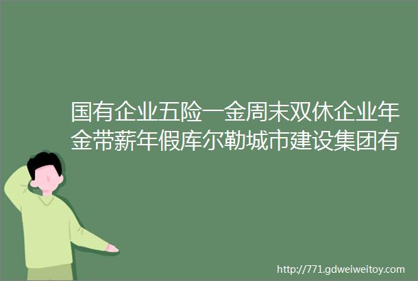 国有企业五险一金周末双休企业年金带薪年假库尔勒城市建设集团有限责任公司力荐10家企业面向巴州招人